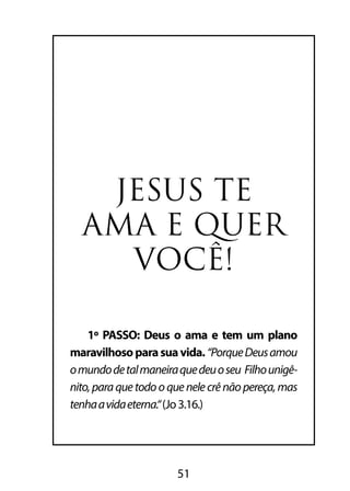 JESUS TE 
AMA E QUER 
VOCÊ! 
1º PASSO: Deus o ama e tem um plano 
maravilhoso para sua vida. “Porque Deus amou 
o mundo de tal maneira que deu o seu Filho unigê-nito, 
para que todo o que nele crê não pereça, mas 
tenha a vida eterna.“ (Jo 3.16.) 
51 
 