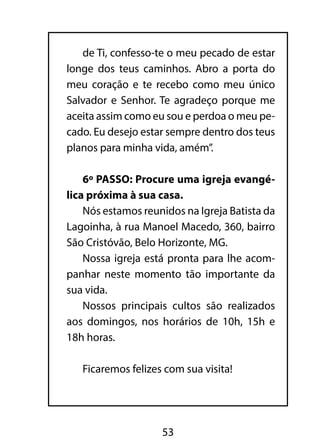 de Ti, confesso-te o meu pecado de estar 
longe dos teus caminhos. Abro a porta do 
meu coração e te recebo como meu único 
Salvador e Senhor. Te agradeço porque me 
aceita assim como eu sou e perdoa o meu pe-cado. 
Eu desejo estar sempre dentro dos teus 
planos para minha vida, amém”. 
6º PASSO: Procure uma igreja evangé-lica 
próxima à sua casa. 
Nós estamos reunidos na Igreja Batista da 
Lagoinha, à rua Manoel Macedo, 360, bairro 
São Cristóvão, Belo Horizonte, MG. 
Nossa igreja está pronta para lhe acom-panhar 
neste momento tão importante da 
53 
sua vida. 
Nossos principais cultos são realizados 
aos domingos, nos horários de 10h, 15h e 
18h horas. 
Ficaremos felizes com sua visita! 
 