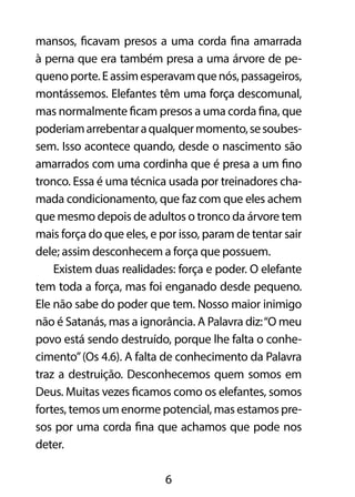 mansos, ficavam presos a uma corda fina amarrada 
à perna que era também presa a uma árvore de pe-queno 
porte. E assim esperavam que nós, passageiros, 
montássemos. Elefantes têm uma força descomunal, 
mas normalmente ficam presos a uma corda fina, que 
poderiam arrebentar a qualquer momento, se soubes-sem. 
Isso acontece quando, desde o nascimento são 
amarrados com uma cordinha que é presa a um fino 
tronco. Essa é uma técnica usada por treinadores cha-mada 
condicionamento, que faz com que eles achem 
que mesmo depois de adultos o tronco da árvore tem 
mais força do que eles, e por isso, param de tentar sair 
dele; assim desconhecem a força que possuem. 
Existem duas realidades: força e poder. O elefante 
tem toda a força, mas foi enganado desde pequeno. 
Ele não sabe do poder que tem. Nosso maior inimigo 
não é Satanás, mas a ignorância. A Palavra diz: “O meu 
povo está sendo destruído, porque lhe falta o conhe-cimento” 
(Os 4.6). A falta de conhecimento da Palavra 
traz a destruição. Desconhecemos quem somos em 
Deus. Muitas vezes ficamos como os elefantes, somos 
fortes, temos um enorme potencial, mas estamos pre-sos 
por uma corda fina que achamos que pode nos 
6 
deter. 
 