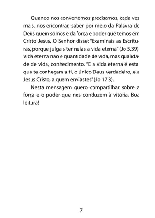 Quando nos convertemos precisamos, cada vez 
mais, nos encontrar, saber por meio da Palavra de 
Deus quem somos e da força e poder que temos em 
Cristo Jesus. O Senhor disse: “Examinais as Escritu-ras, 
porque julgais ter nelas a vida eterna” (Jo 5.39). 
Vida eterna não é quantidade de vida, mas qualida-de 
de vida, conhecimento. “E a vida eterna é esta: 
que te conheçam a ti, o único Deus verdadeiro, e a 
Jesus Cristo, a quem enviastes” (Jo 17.3). 
Nesta mensagem quero compartilhar sobre a 
força e o poder que nos conduzem à vitória. Boa 
leitura! 
7 
 