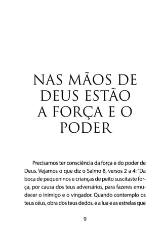 NAS MÃOS DE 
DEUS ESTÃO 
A FORÇA E O 
PODER 
Precisamos ter consciência da força e do poder de 
Deus. Vejamos o que diz o Salmo 8, versos 2 a 4: “Da 
boca de pequeninos e crianças de peito suscitaste for-ça, 
por causa dos teus adversários, para fazeres emu-decer 
o inimigo e o vingador. Quando contemplo os 
teus céus, obra dos teus dedos, e a lua e as estrelas que 
9 
 
