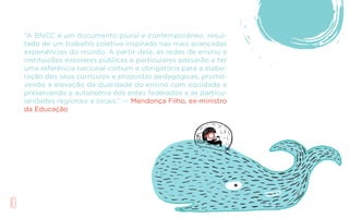 10
“A BNCC é um documento plural e contemporâneo, resul-
tado de um trabalho coletivo inspirado nas mais avançadas
experiências do mundo. A partir dela, as redes de ensino e
instituições escolares públicas e particulares passarão a ter
uma referência nacional comum e obrigatória para a elabo-
ração dos seus currículos e propostas pedagógicas, promo-
vendo a elevação da qualidade do ensino com equidade e
preservando a autonomia dos entes federados e as particu-
laridades regionais e locais.” — Mendonça Filho, ex-ministro
da Educação
 