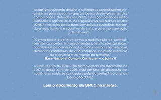 11
Assim, o documento detalha e defende as aprendizagens ne-
cessárias para assegurar que os jovens desenvolvam as dez
competências. Definidas na BNCC, essas competências estão
alinhadas à Agenda 2030 da Organização das Nações Unidas
(ONU) e voltadas para a transformação da sociedade, tornan-
do-a mais humana e socialmente justa, e para a preservação
da natureza.
“Competência é definida como a mobilização de conheci-
mentos (conceitos e procedimentos), habilidades (práticas,
cognitivas e socioemocionais), atitudes e valores para resolver
demandas complexas da vida cotidiana, do pleno exercício
da cidadania e do mundo do trabalho.”
Base Nacional Comum Curricular — página 8
O documento da BNCC foi homologado em dezembro de
2017 e, desde abril de 2018, está em fase de discussão em
audiências públicas realizadas pelo Conselho Nacional de
Educação (CNE).
Leia o documento da BNCC na íntegra.
11
 