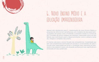 6. Novo Ensino Médio e a
educação empreendedora
Apesar dos obstáculos para a implantação do novo Ensino Médio, a
proposta da reforma tem semelhanças com modelos de educação bem-
-sucedidos em países como a Finlândia, os Estados Unidos e a Coreia do
Sul. O modelo de ensino integral, por exemplo, é apontado como um dos
fatores que contribuem para o desenvolvimento, como o próprio nome
diz, integral e completo dos jovens.
O mesmo vale para o ensino focado nas competências, modalidade que
tem sido amplamente estimulada em escolas e universidades de todo o
mundo pela capacidade de tornar o conteúdo mais relevante ao estu-
dante e de prepará-lo para uma atuação profissional mais significativa e
enraizada em seus potenciais.
14
 