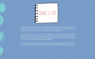 Sobre o CER
Empresas têm o poder de mudar realidades individuais e coletivas gerando
oportunidades com muita velocidade, e os agentes de ensino são muito
importantes para disseminar a cultura empreendedora.
Por isso, o Sebrae criou o Centro Sebrae de Referência em Educação
Empreendedora, uma iniciativa para produzir e compartilhar conhecimento,
e elaborar estudos, pesquisas e ferramentas com foco no desenvolvimento
e no fomento da Educação Empreendedora.
O Centro Sebrae de Referência em Educação Empreendedora tem como um
dos seus objetivos ser uma ponte entre o universo acadêmico e o mercado.
16
 