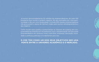 17
Já somos aproximadamente 52 milhões de empreendedores; de cada 100
brasileiros que iniciam o próprio negócio, 56 são motivados por uma opor-
tunidade e não por uma necessidade. Contudo 85% desses empreendedores
não procuraram o apoio de nenhum órgão para auxiliar estrategicamente o
seu negócio.
Como mudar esse quadro e potencializar as chances de sucesso dos em-
preendedores brasileiros? Acreditamos que a disseminação da Educação
Empreendedora em diversos níveis (indivíduo, empresas, educação, socie-
dade e políticas públicas) é fundamental para isso.
O CER TEM COMO UM DOS SEUS OBJETIVOS SER UMA
PONTE ENTRE O UNIVERSO ACADÊMICO E O MERCADO.
17
 