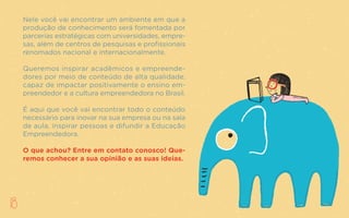 Já somos aproximadamente 52 milhões de empreendedores;
de cada 100 brasileiros que iniciam o próprio negócio, 56
são motivados por uma oportunidade e não por uma neces-
sidade. Contudo, 85% desses empreendedores não procu-
raram o apoio de nenhum órgão para auxiliar estrategica-
mente o seu negócio.
Como mudar esse quadro e potencializar as chances de
sucesso dos empreendedores brasileiros? Acreditamos que
a disseminação da Educação Empreendedora em diversos
níveis (indivíduo, empresas, educação, sociedade e políticas
públicas) é fundamental para isso.
O CER TEM COMO UM DOS SEUS OBJETIVOS SER UMA
PONTE ENTRE O UNIVERSO ACADÊMICO E O MERCADO.
18
Nele você vai encontrar um ambiente em que a
produção de conhecimento será fomentada por
parcerias estratégicas com universidades, empre-
sas, além de centros de pesquisas e profissionais
renomados nacional e internacionalmente.
Queremos inspirar acadêmicos e empreende-
dores por meio de conteúdo de alta qualidade,
capaz de impactar positivamente o ensino em-
preendedor e a cultura empreendedora no Brasil.
É aqui que você vai encontrar todo o conteúdo
necessário para inovar na sua empresa ou na sala
de aula, inspirar pessoas e difundir a Educação
Empreendedora.
O que achou? Entre em contato conosco! Que-
remos conhecer a sua opinião e as suas ideias.
 