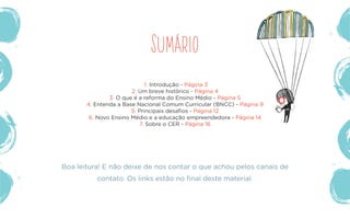 Sumário
1. Introdução - Página 3
2. Um breve histórico - Página 4
3. O que é a reforma do Ensino Médio - Página 5
4. Entenda a Base Nacional Comum Curricular (BNCC) - Página 9
5. Principais desafios - Página 12
6. Novo Ensino Médio e a educação empreendedora - Página 14
7. Sobre o CER - Página 16
Boa leitura! E não deixe de nos contar o que achou pelos canais de
contato. Os links estão no final deste material.
 