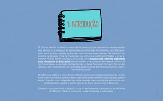 3
O Ensino Médio no Brasil carece de mudanças para atender às necessidades
dos alunos e se adequar às demandas do mercado de trabalho, que tem pas-
sado por transformações profundas nos últimos anos. Apesar de já existir um
projeto de lei que trata de mudanças na estrutura do Ensino Médio, o ex-pre-
sidente Michel Temer anunciou, em 2016, uma proposta de reforma elaborada
pelo Ministério da Educação. Desde então, o documento vem sendo discutido
no Congresso, e sua base fundamental, a Base Nacional Comum Curricular
(BNCC), tem sido objeto de consultas públicas por parte do Conselho Nacio-
nal de Educação.
O texto que define o novo Ensino Médio provocou algumas polêmicas no de-
bate sobre os rumos da educação brasileira, mas também abriu portas para o
ensino focado nas competências, uma grande prerrogativa da educação em-
preendedora, e para a importância do foco nas carreiras técnicas.
Entenda, nos capítulos a seguir, o que é, exatamente, a proposta da reforma
do Ensino Médio e como ela pode impactar a educação.
1. Introdução
3
 