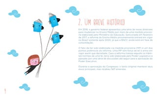 4
2. Um breve histórico
Em 2016, o governo federal apresentou uma série de novas diretrizes
para mudanças no Ensino Médio por meio de uma medida provisó-
ria elaborada pelo Ministério da Educação. Sancionada em fevereiro
de 2017, a reforma do Ensino Médio provavelmente entrará em vigor
no Brasil somente após 2020, já que a BNCC ainda está em fase de
consolidação.
O fato de ter sido elaborada via medida provisória (MP) é um dos
pontos polêmicos da reforma. Uma MP tem força de lei e entra em
vigor assim que decretada. Caso a reforma tivesse seguido os trâmi-
tes normais de uma lei, teria sido elaborada pelo Poder Legislativo e
passado por uma série de discussões até seguir para a aprovação do
Poder Executivo.
Durante a aprovação do Congresso, o texto original manteve seus
eixos principais, mas recebeu 567 emendas.
 