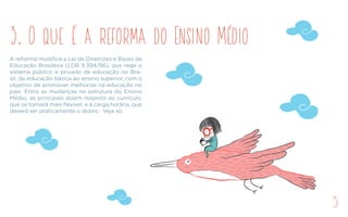 A reforma modifica a Lei de Diretrizes e Bases da
Educação Brasileira (LDB 9.394/96), que rege o
sistema público e privado de educação no Bra-
sil, da educação básica ao ensino superior, com o
objetivo de promover melhorias na educação no
país. Entre as mudanças na estrutura do Ensino
Médio, as principais dizem respeito ao currículo,
que se tornará mais flexível, e à carga horária, que
deverá ser praticamente o dobro. Veja só:
3. O que é a reforma do Ensino Médio
5
 