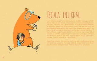 Escola integralAumentar a carga horária dos alunos de 800 horas para 1.400
horas de aula por ano é uma das principais mudanças propos-
tas pela reforma. Essa medida visa ao cumprimento da meta
6 do Plano de Educação Nacional (PNE), que diz que 50% das
escolas brasileiras e 25% das matrículas da educação básica de-
verão estar no regime de ensino em tempo integral até 2024. O
aumento da carga horária poderá ser feito de maneira gradual.
Assim, as escolas terão um prazo de cinco anos para oferecer
1.000 horas de aula por ano. A partir desse prazo, passarão a
adotar a carga horária de 1.400 horas.
Segundo o texto da reforma, as horas de estudo deverão ser
divididas da seguinte maneira: 60% da carga horária dedicada
às disciplinas obrigatórias e 40% às disciplinas optativas.
6
 