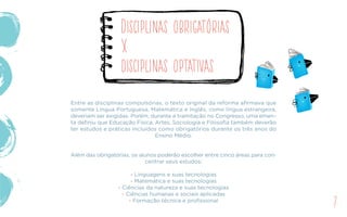 Entre as disciplinas compulsórias, o texto original da reforma afirmava que
somente Língua Portuguesa, Matemática e Inglês, como língua estrangeira,
deveriam ser exigidas. Porém, durante a tramitação no Congresso, uma emen-
ta definiu que Educação Física, Artes, Sociologia e Filosofia também deverão
ter estudos e práticas incluídos como obrigatórios durante os três anos do
Ensino Médio.
Além das obrigatórias, os alunos poderão escolher entre cinco áreas para con-
centrar seus estudos:
- Linguagens e suas tecnologias
- Matemática e suas tecnologias
- Ciências da natureza e suas tecnologias
- Ciências humanas e sociais aplicadas
- Formação técnica e profissional
Disciplinas obrigatórias
X
disciplinas optativas
7
 