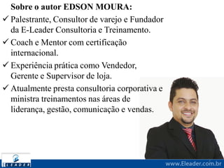 Sobre o autor EDSON MOURA:
 Palestrante, Consultor de varejo e Fundador
da E-Leader Consultoria e Treinamento.
 Coach e Mentor com certificação
internacional.
 Experiência prática como Vendedor,
Gerente e Supervisor de loja.
 Atualmente presta consultoria corporativa e
ministra treinamentos nas áreas de
liderança, gestão, comunicação e vendas.
2
 