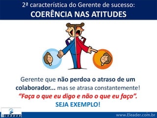 2ª característica do Gerente de sucesso:
COERÊNCIA NAS ATITUDES
4
Gerente que não perdoa o atraso de um
colaborador... mas se atrasa constantemente!
“Faça o que eu digo e não o que eu faço”.
SEJA EXEMPLO!
 