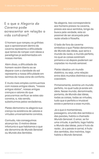 www.novoliceu.com
O homem que rompeu os grilhões
que o aprisionavam dentro da
caverna representa a dificuldade
que temos de romper com ideias e
paradigmas já sedimentados em
nossas mentes.
Além disso, a dificuldade do
homem recém-liberto ao se
deparar com a claridade do sol
representa a nossa dificuldade em
sairmos da nossa zona de conforto.
É muito mais simples continuarmos
com nossos antigos ideais, “nossos
antigos ídolos”, nossas antigas
crenças e valores do que
procurarmos verificar se estes são
corretos, e, não sendo,
substituirmos pelos verdadeiros.
Platão demonstra na alegoria sua
crença na existência de valores e
virtudes universalmente corretos.
Contudo, não conseguimos
alcançá-los. O motivo desse
infortúnio é que habitamos o que
ele denomina de Mundo Sensível
ou Mundo dos Sentidos.
5 Ideias de Grandes Filósofos para uma Vida Melhor
RODRIGUES-PEREIRA, T.
Na alegoria, isso corresponderia
aos homens presos na caverna,
presos aos seus sentidos, longe da
busca pela verdade, esta só
possível de ser alcançada pela
razão aliada à filosofia.
O lado de fora da caverna
simboliza o que Platão denominou
de Mundo das Ideias, que seria o
mundo da razão, o mundo perfeito,
no qual as coisas existiriam
primeiro e só depois poderiam ser
copiadas no mundo sensível.
Platão idealiza um mundo
dialético, ou seja, uma relação
entre dois mundos distintos e que
coexistem.
Primeiramente, existiria um mundo
perfeito, no qual tudo já existe em
ideia. Nesse mundo, denominado,
portanto, de Mundo das Ideias,
todas as coisas, todas as virtudes,
tudo que é perfeito e imutável
existe e pertence a esse mundo.
Já o que é momentâneo,
passageiro, oriundo dos sentidos e
das paixões, habita o chamado
Mundo Sensível. O amor, se for
uma virtude, é perfeito, logo habita
o Mundo das Ideias, pois é fruto da
razão. Já a paixão é carnal, é fruto
dos sentidos, dos instintos, logo
habita o Mundo Sensível.
E o que a Alegoria da
Caverna pode
acrescentar em relação a
vida cotidiana?
09
 
