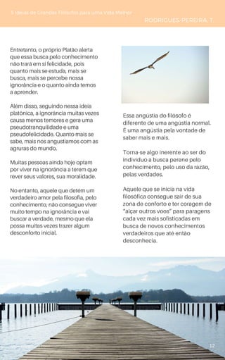 www.novoliceu.com
Entretanto, o próprio Platão alerta
que essa busca pelo conhecimento
não trará em si felicidade, pois
quanto mais se estuda, mais se
busca, mais se percebe nossa
ignorância e o quanto ainda temos
a aprender.
Além disso, seguindo nessa ideia
platônica, a ignorância muitas vezes
causa menos temores e gera uma
pseudotranquilidade e uma
pseudofelicidade. Quanto mais se
sabe, mais nos angustiamos com as
agruras do mundo.
Muitas pessoas ainda hoje optam
por viver na ignorância a terem que
rever seus valores, sua moralidade.
No entanto, aquele que detém um
verdadeiro amor pela filosofia, pelo
conhecimento, não consegue viver
muito tempo na ignorância e vai
buscar a verdade, mesmo que ela
possa muitas vezes trazer algum
desconforto inicial.
5 Ideias de Grandes Filósofos para uma Vida Melhor
RODRIGUES-PEREIRA, T.
Essa angústia do filósofo é
diferente de uma angústia normal.
É uma angústia pela vontade de
saber mais e mais.
Torna-se algo inerente ao ser do
indivíduo a busca perene pelo
conhecimento, pelo uso da razão,
pelas verdades.
Aquele que se inicia na vida
filosófica consegue sair de sua
zona de conforto e ter coragem de
“alçar outros voos” para paragens
cada vez mais sofisticadas em
busca de novos conhecimentos
verdadeiros que até então
desconhecia.
12
 