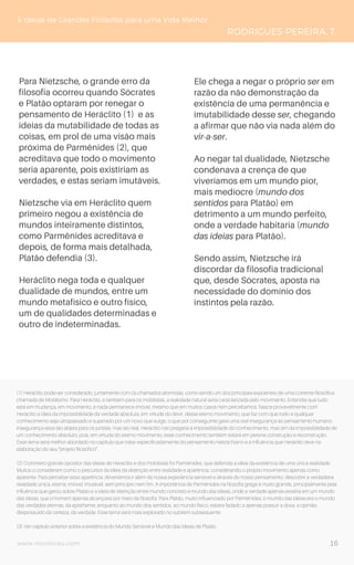 www.novoliceu.com
5 Ideias de Grandes Filósofos para uma Vida Melhor
RODRIGUES-PEREIRA, T.
Para Nietzsche, o grande erro da
filosofia ocorreu quando Sócrates
e Platão optaram por renegar o
pensamento de Heráclito (1) e as
ideias da mutabilidade de todas as
coisas, em prol de uma visão mais
próxima de Parmênides (2), que
acreditava que todo o movimento
seria aparente, pois existiriam as
verdades, e estas seriam imutáveis.
Nietzsche via em Heráclito quem
primeiro negou a existência de
mundos inteiramente distintos,
como Parmênides acreditava e
depois, de forma mais detalhada,
Platão defendia (3).
Heráclito nega toda e qualquer
dualidade de mundos, entre um
mundo metafísico e outro físico,
um de qualidades determinadas e
outro de indeterminadas.
Ele chega a negar o próprio ser em
razão da não demonstração da
existência de uma permanência e
imutabilidade desse ser, chegando
a afirmar que não via nada além do
vir-a-ser.
Ao negar tal dualidade, Nietzsche
condenava a crença de que
viveríamos em um mundo pior,
mais medíocre (mundo dos
sentidos para Platão) em
detrimento a um mundo perfeito,
onde a verdade habitaria (mundo
das ideias para Platão).
Sendo assim, Nietzsche irá
discordar da filosofia tradicional
que, desde Sócrates, aposta na
necessidade do domínio dos
instintos pela razão.
(1) Heráclito pode ser considerado, juntamente com os chamados atomistas, como sendo um dos principais expoentes de uma corrente filosófica
chamada de Mobilismo. Para Heráclito, e também para os mobilistas, a realidade natural seria caracterizada pelo movimento. Entendia que tudo
está em mudança, em movimento, e nada permanece imóvel, mesmo que em muitos casos nem percebamos. Nasce provavelmente com
Heráclito a ideia da impossibilidade da verdade absoluta, em virtude do devir, desse eterno movimento, que faz com que todo e qualquer
conhecimento seja ultrapassado e superado por um novo que surge, o que por conseguinte gera uma real insegurança ao pensamento humano,
insegurança essa tão abjeta para os juristas, mas tão real. Heráclito não pregaria a impossibilidade do conhecimento, mas sim da impossibilidade de
um conhecimento absoluto, pois, em virtude do eterno movimento, esse conhecimento também estará em perene construção e reconstrução.
Esse tema será melhor abordado no capítulo que tratar especificadamente do pensamento nietzschiano e a influência que Heráclito teve na
elaboração do seu “projeto filosófico”.
(2) O primeiro grande opositor das ideias de Heráclito e dos mobilistas foi Parmênides, que defendia a ideia da existência de uma única realidade.
Muitos o consideram como o precursor da ideia da distinção entre realidade e aparência, considerando o próprio movimento apenas como
aparente. Para perceber essa aparência, deveríamos ir além da nossa experiência sensível e através do nosso pensamento, descobrir a verdadeira
realidade única, eterna, imóvel, imutável, sem princípio nem fim. A importância de Parmênides na filosofia grega é muito grande, principalmente pela
influência que gerou sobre Platão e a ideia de distinção entre mundo concreto e mundo das ideias, onde a verdade apenas existiria em um mundo
das ideias, que o homem apenas alcançaria por meio da filosofia. Para Platão, muito influenciado por Parmênides, o mundo das ideias era o mundo
das verdades eternas, da epistheme, enquanto ao mundo dos sentidos, ao mundo físico, estaria fadado a apenas possuir a doxa, a opinião,
despossuído da certeza, da verdade. Esse tema será mais explorado no subitem subsequente.
(3) Ver capítulo anterior sobre a existência do Mundo Sensível e Mundo das Ideias de Platão.
16
 