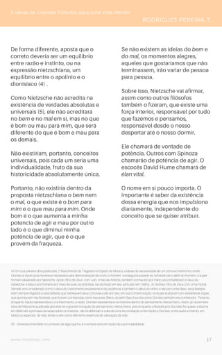www.novoliceu.com
5 Ideias de Grandes Filósofos para uma Vida Melhor
RODRIGUES-PEREIRA, T.
De forma diferente, aposta que o
correto deveria ser um equilíbrio
entre razão e instinto, ou na
expressão nietzschiana, um
equilíbrio entre o apolínio e o
dionisíaco (4) .
Como Nietzsche não acredita na
existência de verdades absolutas e
universais (5), ele não acreditará
no bem e no mal em si, mas no que
é bom ou mau para mim, que será
diferente do que é bom e mau para
os demais.
Não existiriam, portanto, conceitos
universais, pois cada um seria uma
individualidade, fruto da sua
historicidade absolutamente única.
Portanto, não existiria dentro da
proposta nietzschiana o bem nem
o mal, o que existe é o bom para
mim e o que mau para mim. Onde
bom é o que aumenta a minha
potencia de agir e mau por outro
lado é o que diminui minha
potência de agir, que é o que
provém da fraqueza.
Se não existem as ideias do bem e
do mal, os momentos alegres,
aqueles que gostaríamos que não
terminassem, irão variar de pessoa
para pessoa.
Sobre isso, Nietzsche vai afirmar,
assim como outros filósofos
também o fizeram, que existe uma
força interior, responsável por tudo
que fazemos e pensamos,
responsável desde o nosso
despertar até o nosso dormir.
Ele chamará de vontade de
potência. Outros com Spinoza
chamarão de potência de agir. O
escocês David Hume chamará de
élan vital.
O nome em si pouco importa. O
importante é saber da existência
dessa energia que nos impulsiona
diariamente, independente do
conceito que se quiser atribuir.
(4) Em sua prineira obra publicada, O Nascimento da Tragédia no Espirito da Música, a idéias da necessidade de um convívio harmônico entre
Dionísio e Apolo já se mostrava necessária para demonstração de como o homem conseguiria superar-se, tornando-se o além do homem, o super-
homem idealizado por Nietzsche. Apolo, filho de Zeus com Leto, irmão de Artêmis, também conhecido por Febo, era considerado o deus da
sabedoria e falava aos homens por meio de suas sacerdotisas (as pitotisas) em seu santuário em Delfos. Já Dionísio, filho de Zeus com uma mortal,
Sêmele, era considerado como o deus do crescimento exuberante e da opulência, e também o deus do vinho, e até por conta disso, seus festejos
eram sempre regados a essa bebida, que inebriavam seus convivas e até por isso, em sua comemoração, os rituais acabavam em verdadeiras orgias
que aconteciam nas florestas, que ficaram conhecidas como bacanais (Baco, do latim Bacchus era como Dionísio também era conhecido) . Portanto,
enquanto Apolo representava o conhecimento, a razão, Dionísio representava os instintos dentro do pensamento nietzschiano. Assim, já na primeira
obra de Nietzsche publicada percebe-se a grande inovação do pensamento nietzschiano, pois enquanto a filosofia pós Sócrates foi quase uníssona
em defender a primazia da razão sobre os instintos , ele irá defender a volta de uma reconciliação entre Apolo e Dionísio, entre razão e instinto, em
todos os aspectos da vida, tendo a arte como elemento essencial de valoração da vida
(5) Universal entendido no contexto de algo que foi, é e sempre será em razão da sua imutabilidade.
17
 