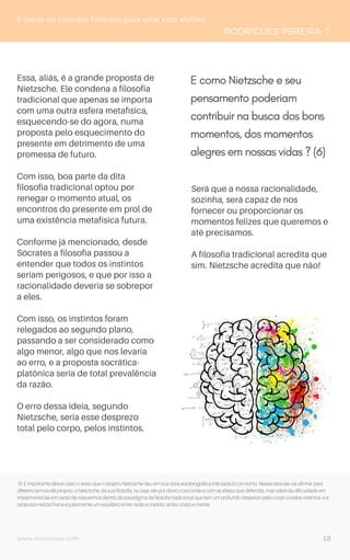 www.novoliceu.com
5 Ideias de Grandes Filósofos para uma Vida Melhor
RODRIGUES-PEREIRA, T.
Essa, aliás, é a grande proposta de
Nietzsche. Ele condena a filosofia
tradicional que apenas se importa
com uma outra esfera metafísica,
esquecendo-se do agora, numa
proposta pelo esquecimento do
presente em detrimento de uma
promessa de futuro.
Com isso, boa parte da dita
filosofia tradicional optou por
renegar o momento atual, os
encontros do presente em prol de
uma existência metafísica futura.
Conforme já mencionado, desde
Sócrates a filosofia passou a
entender que todos os instintos
seriam perigosos, e que por isso a
racionalidade deveria se sobrepor
a eles.
Com isso, os instintos foram
relegados ao segundo plano,
passando a ser considerado como
algo menor, algo que nos levaria
ao erro, e a proposta socrática-
platônica seria de total prevalência
da razão.
O erro dessa ideia, segundo
Nietzsche, seria esse desprezo
total pelo corpo, pelos instintos.
Será que a nossa racionalidade,
sozinha, será capaz de nos
fornecer ou proporcionar os
momentos felizes que queremos e
até precisamos.
A filosofia tradicional acredita que
sim. Nietzsche acredita que não!
6) É importante deixar claro o aviso que o próprio Nietzsche deu em sua obra autobiográfica intitulada Ecce Homo. Nessa obra ele vai afirmar para
diferenciarmos ele próprio, o Nietzsche, da sua filosofia, ou seja, ele por óbvio concordava com as ideias que defendia, mas sabia da dificuldade em
implementá-las em razão de nascermos dentro do paradigma da filosofia tradicional que tem um profundo desprezo pelo corpo e pelos instintos, e a
proposta nietzschiana é justamente um equilíbrio entre razão e instinto, entre corpo e mente.
E como Nietzsche e seu
pensamento poderiam
contribuir na busca dos bons
momentos, dos momentos
alegres em nossas vidas ? (6)
18
 
