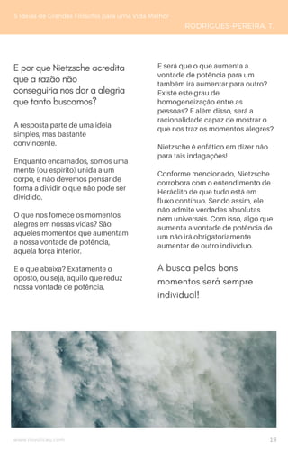 www.novoliceu.com
5 Ideias de Grandes Filósofos para uma Vida Melhor
RODRIGUES-PEREIRA, T.
A resposta parte de uma ideia
simples, mas bastante
convincente.
Enquanto encarnados, somos uma
mente (ou espírito) unida a um
corpo, e não devemos pensar de
forma a dividir o que não pode ser
dividido.
O que nos fornece os momentos
alegres em nossas vidas? São
aqueles momentos que aumentam
a nossa vontade de potência,
aquela força interior.
E o que abaixa? Exatamente o
oposto, ou seja, aquilo que reduz
nossa vontade de potência.
E será que o que aumenta a
vontade de potência para um
também irá aumentar para outro?
Existe este grau de
homogeneização entre as
pessoas? E além disso, será a
racionalidade capaz de mostrar o
que nos traz os momentos alegres?
Nietzsche é enfático em dizer não
para tais indagações!
Conforme mencionado, Nietzsche
corrobora com o entendimento de
Heráclito de que tudo está em
fluxo contínuo. Sendo assim, ele
não admite verdades absolutas
nem universais. Com isso, algo que
aumenta a vontade de potência de
um não irá obrigatoriamente
aumentar de outro indivíduo.
E por que Nietzsche acredita
que a razão não
conseguiria nos dar a alegria
que tanto buscamos?
A busca pelos bons
momentos será sempre
individual!
19
 