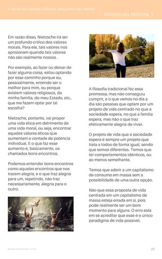 www.novoliceu.com
5 Ideias de Grandes Filósofos para uma Vida Melhor
RODRIGUES-PEREIRA, T.
Em razão disso, Nietzsche irá ser
um profundo crítico dos valores
morais. Para ele, tais valores nos
aprisionam quando tais valores
não são realmente nossos .
Por exemplo, ao fazer ou deixar de
fazer alguma coisa, estou optando
por esse caminho porque eu,
pessoalmente, entendo ser o
melhor para mim, ou porque
existem valores religiosos, da
minha família, do meu Estado, etc.,
que me fazem optar por tal
escolha?
Nietzsche, portanto, vai propor
uma vida ética em detrimento de
uma vida moral, ou seja, encontrar
aqueles valores éticos que
aumentam a vontade de potência
individual. E o que faz esse
aumento é, basicamente, os
chamados bons encontros.
Podemos entender bons encontros
como aqueles encontros que nos
trazem alegria, e o que traz alegria
para um, repetindo, não traz
necessariamente, alegria para o
outro.
A filosofia tradicional fez essa
promessa, mas não conseguiu
cumprir, e o que vemos no dia a
dia são pessoas que optam por um
projeto de vida centrado no que a
sociedade espera, no que a família
espera, mas não o que traz
efetivamente alegria de viver.
O projeto de vida que a sociedade
espera é sempre um projeto que
trata a todos de forma igual, sendo
que somos diferentes. Temos que
ter comportamentos idênticos, ou
ao menos semelhante.
Temos que aderir a um capitalismo
de consumo em massa sem a
possibilidade de uma outra opção.
Não que essa proposta de vida
centrada em um capitalismo de
massa esteja errada em si, pois
pode realmente ser um bom
momento para alguns. O erro está
em se acreditar que esse é o único
paradigma de vida possível.
20
 