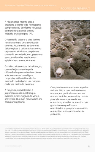 www.novoliceu.com
5 Ideias de Grandes Filósofos para uma Vida Melhor
RODRIGUES-PEREIRA, T.
A história nos mostra que a
proposta de uma vida homogênia
sempre existiu conforme Foucault
demonstrou através do seu
método arqueológico (7) .
O resultado disso é o que vemos
nos dias atuais: uma sociedade
doente. Atualmente as doenças
psicológicas e psiquiátricas como
depressão, síndrome do pânico,
crises de ansiedade, etc., passam a
ser consideradas verdadeiras
epidemias contemporâneas.
O mais curioso é que tais doenças,
causadas justamente pela
dificuldade que muitos tem de se
adequar a esse paradigma
proposto, estão retirando do
mercado de trabalho um número
cada vez maior de pessoas.
A proposta de Nietzsche é
justamente a de mostrar que
existem outras opções de vida a
ser vivida. Que não precisamos ser
como um rebanho.
Que precisamos encontrar aqueles
valores éticos que realmente são
nossos, e a partir disso construir
nosso caminho, nossa vida, dando
prioridade sempre aos bons
encontros, aqueles momentos que
gostaríamos que fossem
eternizados e que por isso mesmo
aumentam a nossa vontade de
potência.
(7) Em obras como História da Sexualidade, História da Loucura, dentre outras, Foucault demonstra que sempre existiu uma proposta de vida única
para toda a sociedade, onde todos aqueles que não se adequavam, eram marginalizados, e sofriam punições, inclusive em seus corpos, chegando
mesmo a uma pena capital por não se adequarem ao modelo proposto. São exemplos do que Foucault menciona o tratamento dado as mulheres
que eram a frente do seu tempo em questões de gênero, onde muitas morreram nas fogueiras da Santa Inquisição; a perseguição que homossexuais
sofreram (e sofrem em vários países) ao longo da história por encararem as relações sexuais de forma diferente a proposta bíblica do “crescei e
multiplicai-vos”; a forma de viver a vida diferente da proposta pelo regime capitalista, onde muitos foram postos em manicômios; etc.
21
 