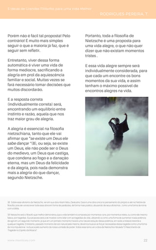 www.novoliceu.com
5 Ideias de Grandes Filósofos para uma Vida Melhor
RODRIGUES-PEREIRA, T.
Porém não é fácil tal proposta! Pelo
contrário! É muito mais simples
seguir o que a maioria já faz, que é
seguir sem refletir.
Entretanto, viver dessa forma
automática é viver uma vida de
forma medíocre, sacrificando a
alegria em prol da aquiescência
familiar e social. Muitas vezes se
fará necessário tomar decisões que
muitos discordarão.
E a resposta correta
(individualmente correta) será,
encontrando um equilíbrio entre
instinto e razão, aquela que nos
traz maior grau de alegria.
A alegria é essencial na filosofia
nietzschiana, tanto que ele vai
afirmar que “se existe um Deus ele
sabe dançar ”(8), ou seja, se existe
um Deus, ele não pode ser o Deus
do medievo, um Deus que castiga,
que condena ao fogo e a danação
eterna, mas um Deus da felicidade
e da alegria, pois nada demonstra
mais a alegria do que dançar,
segundo Nietzsche.
Portanto, toda a filosofia de
Nietzsche é uma proposta para
uma vida alegre, o que não quer
dizer que não existam momentos
tristes .
E essa vida alegre sempre será
individualmente considerada, para
que cada um encontre os bons
momentos da sua vida, e assim
tenham o máximo possível de
encontros alegres na vida.
(8) Sobre esse aforismo de Nietzsche, ver em sua obra Assim falou Zaratustra. Essa é uma obra única no pensamento do próprio e até na história da
filosofia, pois ele vai escrever toda essa obra em forma de parábolas, de forma mais poética, abusando de seus aforismos , como uma forma de ironia
com a bíblia.
(9) Nietzsche será o filósofo que melhor demonstrou que a vida também é composta por momentos ruins, por momentos tristes, ou como ele mesmo
falava, por tragédias. Sua proposta será a de mostrar como lidar com as tragédias da vida, utilizando-a como uma forma de aumentar nossa potência
de agir em um segundo momento, já que em um primeiro momento haverá uma natural redução dessa potência, em razão a tristeza inerente a
qualquer tragédia. Entretanto, passado momento de luto natural pela mesma, devemos buscar as forçar necessárias dessa tragédia como uma forma
de nos impulsionar na busca pelo aumento da nossa vontade de poder. Sobre esse tema ver a obra de Nietzsche intitulada “O Nascimento da
Tragédia no Espírito da Música”.
22
 