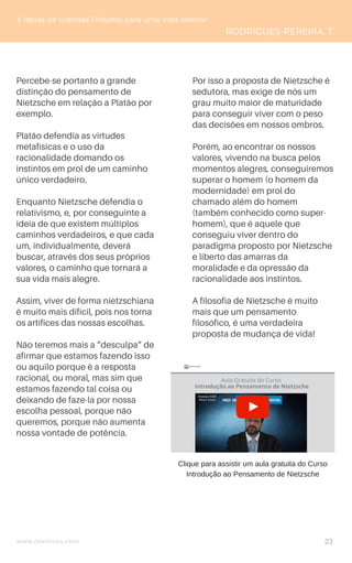 www.novoliceu.com
5 Ideias de Grandes Filósofos para uma Vida Melhor
RODRIGUES-PEREIRA, T.
Percebe-se portanto a grande
distinção do pensamento de
Nietzsche em relação a Platão por
exemplo.
Platão defendia as virtudes
metafísicas e o uso da
racionalidade domando os
instintos em prol de um caminho
único verdadeiro.
Enquanto Nietzsche defendia o
relativismo, e, por conseguinte a
ideia de que existem múltiplos
caminhos verdadeiros, e que cada
um, individualmente, deverá
buscar, através dos seus próprios
valores, o caminho que tornará a
sua vida mais alegre.
Assim, viver de forma nietzschiana
é muito mais difícil, pois nos torna
os artífices das nossas escolhas.
Não teremos mais a “desculpa” de
afirmar que estamos fazendo isso
ou aquilo porque é a resposta
racional, ou moral, mas sim que
estamos fazendo tal coisa ou
deixando de faze-la por nossa
escolha pessoal, porque não
queremos, porque não aumenta
nossa vontade de potência.
Por isso a proposta de Nietzsche é
sedutora, mas exige de nós um
grau muito maior de maturidade
para conseguir viver com o peso
das decisões em nossos ombros.
Porém, ao encontrar os nossos
valores, vivendo na busca pelos
momentos alegres, conseguiremos
superar o homem (o homem da
modernidade) em prol do
chamado além do homem
(também conhecido como super-
homem), que é aquele que
conseguiu viver dentro do
paradigma proposto por Nietzsche
e liberto das amarras da
moralidade e da opressão da
racionalidade aos instintos.
A filosofia de Nietzsche é muito
mais que um pensamento
filosófico, é uma verdadeira
proposta de mudança de vida!
23
Clique para assistir um aula gratuita do Curso
Introdução ao Pensamento de Nietzsche
 