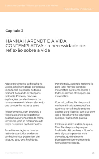 Capítulo 3
www.novoliceu.com
Após o surgimento da filosofia na
Grécia, o homem grego percebeu a
importância de pensar de forma
racional, buscando explicações
racionais. Primeiro, procurou
explicações para fenômenos da
natureza e se existiria um elemento
que compunha todas os seres.
Posteriormente, com Sócrates, a
filosofia alcança outro patamar,
passando a ser encarada de forma
inovadora, pois se diferenciava de
todos os demais conhecimentos.
Essa diferenciação se dava em
razão de que todos os demais
conhecimentos possuiriam um
telos, ou seja, uma finalidade.
HANNAH ARENDT E A VIDA
CONTEMPLATIVA - a necessidade de
reflexão sobre a vida
5 Ideias de Grandes Filósofos para uma Vida Melhor
RODRIGUES-PEREIRA, T.
Por exemplo, aprendo marcenaria
para fazer móveis; aprendo
matemática para fazer contas e
todas as demais atribuições da
matemática.
Contudo, a filosofia não possui
nenhuma finalidade específica.
Quem se torna filósofo se torna
apenas para filosofar, sem que com
isso a filosofia vá lhe servir para
qualquer outra coisa prática.
Iniciava-se assim a ideia de que a
filosofia não possui qualquer
finalidade. Até por isso, a filosofia
seria algo para pessoas mais
elevadas, que realmente
buscassem o conhecimento de
forma desinteressada.
25
 