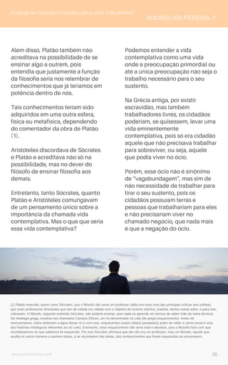 www.novoliceu.com
Além disso, Platão também não
acreditava na possibilidade de se
ensinar algo a outrem, pois
entendia que justamente a função
da filosofia seria nos relembrar de
conhecimentos que já teríamos em
potência dentro de nós.
Tais conhecimentos teriam sido
adquiridos em uma outra esfera,
física ou metafísica, dependendo
do comentador da obra de Platão
(1).
Aristóteles discordava de Sócrates
e Platão e acreditava não só na
possibilidade, mas no dever do
filósofo de ensinar filosofia aos
demais.
Entretanto, tanto Sócrates, quanto
Platão e Aristóteles comungavam
de um pensamento único sobre a
importância da chamada vida
contemplativa. Mas o que que seria
essa vida contemplativa?
5 Ideias de Grandes Filósofos para uma Vida Melhor
RODRIGUES-PEREIRA, T.
Podemos entender a vida
contemplativa como uma vida
onde a preocupação primordial ou
até a única preocupação não seja o
trabalho necessário para o seu
sustento.
Na Grécia antiga, por existir
escravidão, mas também
trabalhadores livres, os cidadãos
poderiam, se quisessem, levar uma
vida eminentemente
contemplativa, pois só era cidadão
aquele que não precisava trabalhar
para sobreviver, ou seja, aquele
que podia viver no ócio.
Porém, esse ócio não é sinônimo
de “vagabundagem”, mas sim de
não necessidade de trabalhar para
tirar o seu sustento, pois os
cidadãos possuíam terras e
pessoas que trabalhariam para eles
e não precisariam viver no
chamado negócio, que nada mais
é que a negação do ócio.
(1) Platão entendia, assim como Sócrates, que o filósofo não seria um professor (aliás era essa uma das principais críticas aos sofistas,
que eram professores itinerantes que iam de cidade em cidade com o objetivo de ensinar retórica, oratória, dentre outras artes, e para isso,
cobravam. O filósofo, segundo entendia Sócrates, não poderia ensinar, pois nada se aprende em termos de saber (não de mera técnica).
Na mitologia grega, existiria nos chamados Campos Elísios, um rio denominado rio Lete (do grego esquecimento). Antes de
reencarnamos, todos beberiam a água desse rio e com isso, esqueceriam sua(s) vida(s) passada(s) antes de voltar a carne (essa é uma
das histórias mitológicas referentes ao rio Lete). Entretanto, esse esquecimento não seria total e absoluto, pois a filosofia faria com que
recordássemos do que sabemos foi esquecido. Por isso Sócrates afirmava que ele não era um professor, mas um filósofo, aquele que
auxilia os outros homens a parirem ideias, a se recordarem das ideias, dos conhecimentos que foram esquecidos ao encarnarem.
26
 