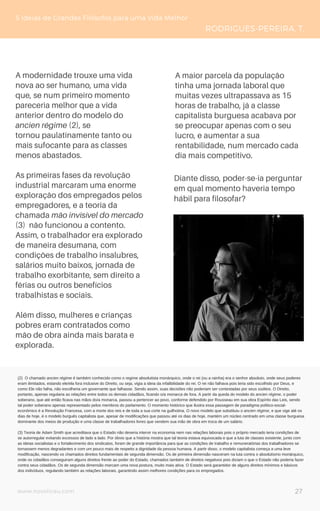 www.novoliceu.com
A modernidade trouxe uma vida
nova ao ser humano, uma vida
que, se num primeiro momento
pareceria melhor que a vida
anterior dentro do modelo do
ancien régime (2), se
tornou paulatinamente tanto ou
mais sufocante para as classes
menos abastados.
As primeiras fases da revolução
industrial marcaram uma enorme
exploração dos empregados pelos
empregadores, e a teoria da
chamada mão invisível do mercado
(3) não funcionou a contento.
Assim, o trabalhador era explorado
de maneira desumana, com
condições de trabalho insalubres,
salários muito baixos, jornada de
trabalho exorbitante, sem direito a
férias ou outros benefícios
trabalhistas e sociais.
Além disso, mulheres e crianças
pobres eram contratados como
mão de obra ainda mais barata e
explorada.
5 Ideias de Grandes Filósofos para uma Vida Melhor
RODRIGUES-PEREIRA, T.
Diante disso, poder-se-ia perguntar
em qual momento haveria tempo
hábil para filosofar?
(2) O chamado ancien régime é também conhecido como o regime absolutista monárquico, onde o rei (ou a rainha) era o senhor absoluto, onde seus poderes
eram ilimitados, estando ele/ela fora inclusive do Direito, ou seja, vigia a ideia da infalibilidade do rei. O rei não falhava pois teria sido escolhido por Deus, e
como Ele não falha, não escolheria um governante que falhasse. Sendo assim, suas decisões não poderiam ser contestadas por seus súditos. O Direito,
portanto, apenas regularia as relações entre todos os demais cidadãos, ficando o/a monarca de fora. A partir da queda do modelo do ancien régime, o poder
soberano, que até então ficava nas mãos do/a monarca, passou a pertencer ao povo, conforme defendido por Rousseau em sua obra Espírito das Leis, sendo
tal poder soberano apenas representado pelos membros do parlamento. O momento histórico que ilustra essa passagem de paradigma político-social-
econômico é a Revolução Francesa, com a morte dos reis e de toda a sua corte na guilhotina. O novo modelo que substituiu o ancien régime, e que vige até os
dias de hoje, é o modelo burguês capitalista que, apesar de modificações que passou até os dias de hoje, mantém um núcleo centrado em uma classe burguesa
dominante dos meios de produção e uma classe de trabalhadores livres que vendem sua mão de obra em troca de um salário.
(3) Teoria de Adam Smith que acreditava que o Estado não deveria intervir na economia nem nas relações laborais pois o próprio mercado teria condições de
se autorregular evitando excessos de lado a lado. Por óbvio que a história mostra que tal teoria estava equivocada e que a luta de classes existente, junto com
as ideias socialistas e o fortalecimento dos sindicatos, foram de grande importância para que as condições de trabalho e remuneratórias dos trabalhadores se
tornassem menos degradantes e com um pouco mais de respeito a dignidade da pessoa humana. A partir disso, o modelo capitalista começa a uma leve
modificação, nascendo os chamados direitos fundamentais de segunda dimensão. Os de primeira dimensão nasceram na luta contra o absolutismo monárquico,
onde os cidadãos conseguiram alguns direitos frente ao poder do Estado, chamados também de direitos negativos pois diziam o que o Estado não poderia fazer
contra seus cidadãos. Os de segunda dimensão marcam uma nova postura, muito mais ativa. O Estado será garantidor de alguns direitos mínimos e básicos
dos indivíduos, regulando também as relações laborais, garantindo assim melhores condições para os empregados.
A maior parcela da população
tinha uma jornada laboral que
muitas vezes ultrapassava as 15
horas de trabalho, já a classe
capitalista burguesa acabava por
se preocupar apenas com o seu
lucro, e aumentar a sua
rentabilidade, num mercado cada
dia mais competitivo.
27
 