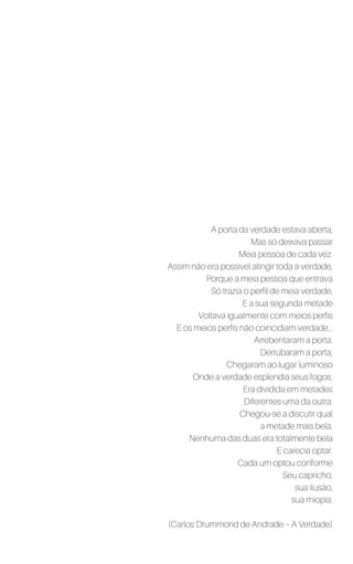 A porta da verdade estava aberta,
Mas só deixava passar
Meia pessoa de cada vez.
Assim não era possível atingir toda a verdade,
Porque a meia pessoa que entrava
Só trazia o perfil de meia verdade,
E a sua segunda metade
Voltava igualmente com meios perfis
E os meios perfis não coincidiam verdade...
Arrebentaram a porta.
Derrubaram a porta,
Chegaram ao lugar luminoso
Onde a verdade esplendia seus fogos.
Era dividida em metades
Diferentes uma da outra.
Chegou-se a discutir qual
a metade mais bela.
Nenhuma das duas era totalmente bela
E carecia optar.
Cada um optou conforme
Seu capricho,
sua ilusão,
sua miopia.
(Carlos Drummond de Andrade – A Verdade)
 