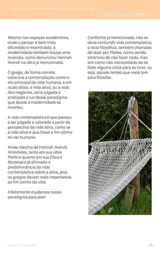 www.novoliceu.com
Mesmo nos espaços acadêmicos,
onde o pensar é bem mais
difundido e incentivado, a
modernidade também trouxe uma
inversão, como denunciou Hannah
Arendt na obra já mencionada.
O grego, de forma correta,
colocava a contemplação como o
ato principal da vida humana, e em
razão disso, a vida ativa, ou a vida
dos negócios, seria julgada e
analisada a luz desse paradigma,
que desde a modernidade se
inverteu.
A vida contemplativa é que passou
a ser julgada e valorada a partir da
perspectiva da vida ativa, como se
a vida ativa é que fosse o fim último
do ser humano.
Antes mesmo de Hannah Arendt,
Aristóteles, tanto em sua obra
Política quanto em sua Ética à
Nicômaco já afirmada a
predominância da vida
contemplativa sobre a ativa, pois
os gregos davam mais importância
ao fim último da vida.
Infelizmente mudamos nosso
paradigma para pior!
5 Ideias de Grandes Filósofos para uma Vida Melhor
RODRIGUES-PEREIRA, T.
Conforme já mencionado, não se
deve confundir vida contemplativa,
o ócio filosófico, também chamado
de lazer por Platão, como sendo
sinônimo de não fazer nada, mas
sim como não necessidade de se
fazer alguma coisa para se viver, ou
seja, aquele tempo que você tem
para filosofar.
29
 