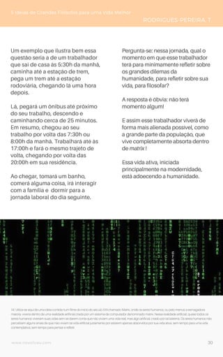 www.novoliceu.com
Um exemplo que ilustra bem essa
questão seria a de um trabalhador
que sai de casa às 5:30h da manhã,
caminha até a estação de trem,
pega um trem até a estação
rodoviária, chegando lá uma hora
depois.
Lá, pegará um ônibus até próximo
do seu trabalho, descendo e
caminhando cerca de 25 minutos.
Em resumo, chegou ao seu
trabalho por volta das 7:30h ou
8:00h da manhã. Trabalhará até às
17:00h e fará o mesmo trajeto de
volta, chegando por volta das
20:00h em sua residência.
Ao chegar, tomará um banho,
comerá alguma coisa, irá interagir
com a família e dormir para a
jornada laboral do dia seguinte.
5 Ideias de Grandes Filósofos para uma Vida Melhor
RODRIGUES-PEREIRA, T.
Pergunta-se: nessa jornada, qual o
momento em que esse trabalhador
terá para minimamente refletir sobre
os grandes dilemas da
humanidade, para refletir sobre sua
vida, para filosofar?
A resposta é óbvia: não terá
momento algum!
E assim esse trabalhador viverá de
forma mais alienada possível, como
a grande parte da população, que
vive completamente absorta dentro
de matrix !
Essa vida ativa, iniciada
principalmente na modernidade,
está adoecendo a humanidade.
(4) Utiliza-se aqui de uma ideia contida num filme do início do século XXI chamado Matrix, onde os seres humanos, ou pelo menos a esmagadora
maioria, viveria dentro de uma realidade artificial criada por um sistema de computador denominado matrix. Nessa realidade artificial, quase todos os
seres humanos viveriam suas vidas sem se darem conta que não viviam uma vida real, mas algo artificial, criado por tal sistema. Os seres humanos não
percebiam alguns sinais de que não viviam tal vida artificial justamente por estarem apenas absorvidos por sua vida ativa, sem tempo para uma vida
contemplativa, sem tempo para pensar e refletir.
30
 