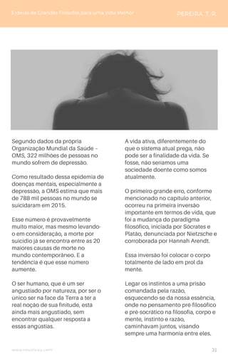www.novoliceu.com
Segundo dados da própria
Organização Mundial da Saúde –
OMS, 322 milhões de pessoas no
mundo sofrem de depressão.
Como resultado dessa epidemia de
doenças mentais, especialmente a
depressão, a OMS estima que mais
de 788 mil pessoas no mundo se
suicidaram em 2015.
Esse número é provavelmente
muito maior, mas mesmo levando-
o em consideração, a morte por
suicídio já se encontra entre as 20
maiores causas de morte no
mundo contemporâneo. E a
tendência é que esse número
aumente.
O ser humano, que é um ser
angustiado por natureza, por ser o
único ser na face da Terra a ter a
real noção de sua finitude, está
ainda mais angustiado, sem
encontrar qualquer resposta a
essas angústias.
5 Ideias de Grandes Filósofos para uma Vida Melhor PEREIRA, T. R.
A vida ativa, diferentemente do
que o sistema atual prega, não
pode ser a finalidade da vida. Se
fosse, não seríamos uma
sociedade doente como somos
atualmente.
O primeiro grande erro, conforme
mencionado no capítulo anterior,
ocorreu na primeira inversão
importante em termos de vida, que
foi a mudança do paradigma
filosófico, iniciada por Sócrates e
Platão, denunciada por Nietzsche e
corroborada por Hannah Arendt.
Essa inversão foi colocar o corpo
totalmente de lado em prol da
mente.
Legar os instintos a uma prisão
comandada pela razão,
esquecendo-se da nossa essência,
onde no pensamento pré-filosófico
e pré-socrático na filosofia, corpo e
mente, instinto e razão,
caminhavam juntos, visando
sempre uma harmonia entre eles.
31
 