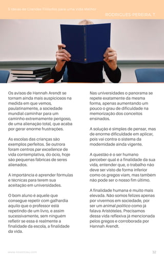 www.novoliceu.com
Os avisos de Hannah Arendt se
tornam ainda mais auspiciosos na
medida em que vemos,
paulatinamente, a sociedade
mundial caminhar para um
caminho extremamente perigoso,
de uma alienação total, que acaba
por gerar enorme frustrações.
As escolas das crianças são
exemplos perfeitos. Se outrora
foram centros par excellence de
vida contemplativa, do ócio, hoje
são pequenas fábricas de seres
alienados.
A importância é aprender fórmulas
e técnicas para terem sua
aceitação em universidades.
O bom aluno é aquele que
consegue repetir com galhardia
aquilo que o professor está
repetindo de um livro, e assim
sucessivamente, sem ninguém
refletir se essa é realmente a
finalidade da escola, a finalidade
da vida.
5 Ideias de Grandes Filósofos para uma Vida Melhor
RODRIGUES-PEREIRA, T.
Nas universidades o panorama se
repete exatamente da mesma
forma, apenas aumentando um
pouco o grau de dificuldade na
memorização dos conceitos
ensinados.
A solução é simples de pensar, mas
de enorme dificuldade em aplicar,
pois vai contra o sistema da
modernidade ainda vigente.
A questão é o ser humano
perceber qual é a finalidade da sua
vida, entender que, o trabalho não
deve ser visto de forma inferior
como os gregos viam, mas também
não pode ser o nosso fim último.
A finalidade humana é muito mais
elevada. Não somos felizes apenas
por vivermos em sociedade, por
ser um animal político como já
falava Aristóteles. Precisamos
dessa vida reflexiva já mencionada
pelos gregos e corroborada por
Hannah Arendt.
32
 