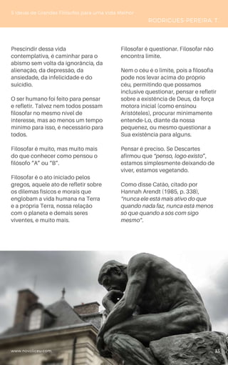 www.novoliceu.com
Prescindir dessa vida
contemplativa, é caminhar para o
abismo sem volta da ignorância, da
alienação, da depressão, da
ansiedade, da infelicidade e do
suicídio.
O ser humano foi feito para pensar
e refletir. Talvez nem todos possam
filosofar no mesmo nível de
interesse, mas ao menos um tempo
mínimo para isso, é necessário para
todos.
Filosofar é muito, mas muito mais
do que conhecer como pensou o
filósofo “A” ou “B”.
Filosofar é o ato iniciado pelos
gregos, aquele ato de refletir sobre
os dilemas físicos e morais que
englobam a vida humana na Terra
e a própria Terra, nossa relação
com o planeta e demais seres
viventes, e muito mais.
Filosofar é questionar. Filosofar não
encontra limite.
Nem o céu é o limite, pois a filosofia
pode nos levar acima do próprio
céu, permitindo que possamos
inclusive questionar, pensar e refletir
sobre a existência de Deus, da força
motora inicial (como ensinou
Aristóteles), procurar minimamente
entende-Lo, diante da nossa
pequenez, ou mesmo questionar a
Sua existência para alguns.
Pensar é preciso. Se Descartes
afirmou que “penso, logo existo”,
estamos simplesmente deixando de
viver, estamos vegetando.
Como disse Catão, citado por
Hannah Arendt (1985, p. 338),
“nunca ele está mais ativo do que
quando nada faz, nunca está menos
só que quando a sós com sigo
mesmo”.
5 Ideias de Grandes Filósofos para uma Vida Melhor
RODRIGUES-PEREIRA, T.
33
 