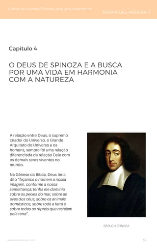 Capítulo 4
www.novoliceu.com
A relação entre Deus, o supremo
criador do Universo, o Grande
Arquiteto do Universo e os
homens, sempre foi uma relação
diferenciada da relação Dele com
os demais seres viventes no
mundo.
Na Gênese da Bíblia, Deus teria
dito “façamos o homem à nossa
imagem, conforme a nossa
semelhança; tenha ele domínio
sobre os peixes do mar, sobre as
aves dos céus, sobre os animais
domésticos, sobre toda a terra e
sobre todos os répteis que rastejam
pela terra”.
O DEUS DE SPINOZA E A BUSCA
POR UMA VIDA EM HARMONIA
COM A NATUREZA
5 Ideias de Grandes Filósofos para uma Vida Melhor
RODRIGUES-PEREIRA, T
36
BARUCH SPINOZA
 
