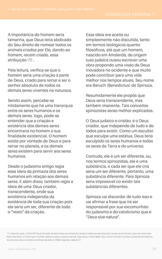 www.novoliceu.com
A importância do homem seria
tamanha, que Deus teria abdicado
do Seu direito de nomear todos os
animais criados por Ele, dando ao
homem, recém criado, essa
atribuição (1) .
Pela leitura, verifica-se que o
homem seria uma criação à parte
de Deus, criado para reinar e ser o
senhor absoluto de todos os
demais seres viventes na natureza.
Sendo assim, percebe-se
nitidamente que há uma hierarquia
entre os seres humanos e os
demais seres, logo, pode-se
entender que a criação e
existência dos demais seres
encontraria no homem a sua
finalidade existencial. O homem
existe por vontade de Deus e para
reinar no planeta, e os demais
seres existem para servir aos seres
humanos.
Desde o judaísmo antigo regia
essa ideia da primazia dos seres
humanos em relação aos demais
seres. E além disso, também regia a
ideia de uma Deus criador,
transcendente, onde sua
existência independia da
existência de toda sua criação pois
ele seria um ser, diferente de todo
o “resto” da criação.
Essa ideia era aceita ou
simplesmente não discutida, tanto
em termos teológicos quanto
filosóficos, até que um homem,
nascido em Amsterdã, de origem
luso-judaica ousou escrever uma
obra propondo uma visão de Deus
inovadora no ocidente e que muito
pode contribuir para uma vida
melhor nos tempos atuais. Seu nome
era Baruch (Benedictus) de Spinoza.
Resumidamente ele propôs que
Deus seria transcendente, mas
também imanente. Tais conceitos
spinozistas serão melhor explicados.
O Deus judaico e cristão, é o Deus
criador, que independe de tudo e de
todos para existir. Como um escultor
que esculpe uma estátua, Deus teria
esculpido os seres humanos e todas
os seres da Terra e do universo.
Contudo, ele é um ser diferente, ou,
nos termos spinozistas, ele é uma
substância, e cada ser que ele cria
seria um ser diferente, portanto, uma
substância diferente. Para Spinoza
seria impossível co-existir tais
substâncias diferentes.
Spinoza vai discordar de tudo isso e
vai afirmar a frase que irá ser
responsável por sua excomunhão
do judaísmo e do catolicismo que é
“Deus sive natura”.
5 Ideias de Grandes Filósofos para uma Vida Melhor
RODRIGUES-PEREIRA, T.
37
(1) Havendo, pois, o SENHOR Deus formado da terra todos os animais do campo e todas as aves dos céus, trouxe-os ao homem, para ver como este
lhes chamaria; e o nome que o homem desse a todos os seres viventes, esse seria o nome deles. Deu nome o homem a todos os animais domésticos,
às aves dos céus e a todos os animais selváticos; (Bíblia Sagrada, capítulo 2)
 