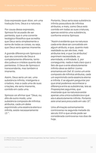 www.novoliceu.com
Essa expressão quer dizer, em uma
tradução livre, Deus é a natureza.
Por causa dessa expressão,
Spinoza foi acusado de ser
panteísta, que é uma corrente
teológico-filosófica que acredita
que Deus seria simplesmente a
soma de todas as coisas, ou seja,
que Deus seria apenas imanente.
A grande diferença em Spinoza é
que seu conceito de Deus é
completamente diferente, tanto
dos judeus e cristãos quanto dos
panteístas. O Deus de Spinoza é
transcendente, mas também é
imanente.
Assim, Deus seria um ser, uma
substância infinita, inteligente e
criadora, mas a cada uma de suas
criações, ele seria imanente,
contido em cada uma.
Spinoza vai afirmar que “Deus, ou,
dito de outro modo, uma
substância composta de infinitos
atributos, cada um deles
exprimindo uma essência eterna e
infinita, existe necessariamente
(2) ”.
Portanto, Deus seria essa substância
infinita possuidora de infinitos
atributos, e mais, como Deus está
contido em todas as suas criaturas,
apenas existiria uma substância,
conforme ensina Spinoza:
"Assim é evidente que na natureza
cada ente deve ser concebido em
algum atributo, e que, quanto mais
realidade ou ser ele tiver, mais
atributos terá, e que [os atributos]
exprimem necessidade, ou
eternidade, e infinidade. E, por
conseguinte, nada é mais claro que o
fato de que o ente absolutamente
infinito deve se definir (como
ensinamos em Def. 6) como um ente
composto de infinitos atributos, cada
um exprimindo certa essência eterna
e infinita. E se alguém perguntar por
que sinal podemos reconhecer a
diferença entre as substâncias, leia as
Proposições seguintes, que
mostrarão que na natureza existe
apenas uma única substância e que
ela é absolutamente infinita. Portanto
este sinal será procurado em vão (3)".
Uma afirmação extremamente
controversa na segunda metade do
século XVII e que ainda pode ser
considerada controversa nos dias de
hoje.
5 Ideias de Grandes Filósofos para uma Vida Melhor
RODRIGUES-PEREIRA, T.
38
(2) SPINOZA, Baruch. Ética demonstrada a maneira dos geômetras. São Paulo: Autêntica, 2010, proposição XI.
(3) SPINOZA, Op. Cit, proposição X.
 