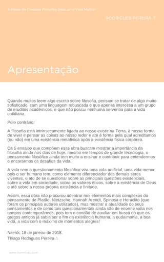 Apresentação
5 Ideias de Grandes Filósofos para uma Vida Melhor
RODRIGUES-PEREIRA, T.
Quando muitos leem algo escrito sobre filosofia, pensam se tratar de algo muito
sofisticado, com uma linguagem rebuscada e que apenas interessa a um grupo
de eruditos acadêmicos, e que não possui nenhuma serventia para a vida
cotidiana.
Pelo contrário!
A filosofia está intrinsecamente ligada ao nosso existir na Terra, à nossa forma
de viver e pensar as coisas ao nosso redor e até à forma pela qual acreditamos
(ou não) em uma existência metafísica após a existência física corpórea.
Os 5 ensaios que compõem essa obra buscam mostrar a importância da
filosofia ainda nos dias de hoje, mesmo em tempos de grande tecnologia, o
pensamento filosófico ainda tem muito a ensinar e contribuir para entendermos
e encararmos os desafios da vida.
A vida sem o questionamento filosófico vira uma vida artificial, uma vida menor,
pois o ser humano tem, como elemento diferenciador dos demais seres
viventes, o ato de se questionar sobre as principais questões existenciais,
sobre a vida em sociedade, sobre os valores éticos, sobre a existência de Deus
e até sobre a nossa própria existência e finitude.
Assim, essa obra não procurou adentrar nos elementos mais complexos do
pensamento de Platão, Nietzsche, Hannah Arendt, Spinosa e Heráclito (que
foram os principais autores utilizados), mas mostrar a atualidade de seus
pensamentos e de como tais questionamentos ainda são de enorme valia nos
tempos contemporâneos, pois tem o condão de auxiliar em busca do que os
gregos antigos já sabia ser o fim da existência humana, a eudaimonia, a boa
vida, a vida com o máximo de momentos alegres!
www.novoliceu.com
Niterói, 18 de janeiro de 2018.
Thiago Rodrigues Pereira ∴
 