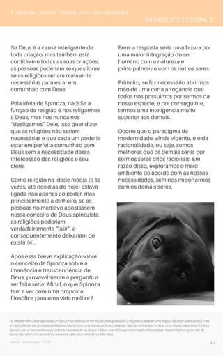 www.novoliceu.com
Se Deus é a causa inteligente de
toda criação, mas também está
contido em todas as suas criações,
as pessoas poderiam se questionar
se as religiões seriam realmente
necessárias para estar em
comunhão com Deus.
Pela ideia de Spinoza, não! Se a
função da religião é nos religarmos
à Deus, mas nós nunca nos
“desligamos” Dele, isso quer dizer
que as religiões não seriam
necessárias e que cada um poderia
estar em perfeita comunhão com
Deus sem a necessidade dessa
intercessão das religiões e seu
clero.
Como religião na idade média (e às
vezes, até nos dias de hoje) estava
ligada não apenas ao poder, mas
principalmente à dinheiro, se as
pessoas no medievo apostassem
nesse conceito de Deus spinozista,
as religiões poderiam
verdadeiramente “falir”, e
consequentemente deixariam de
existir (4).
Após essa breve explicação sobre
o conceito de Spinoza sobre a
imanência e transcendência de
Deus, provavelmente a pergunta a
ser feita seria: Afinal, o que Spinoza
tem a ver com uma proposta
filosófica para uma vida melhor?
Bem, a resposta seria uma busca por
uma maior integração do ser
humano com a natureza e
principalmente com os outros seres.
Primeiro, se faz necessário abrirmos
mão de uma certa arrogância que
todos nós possuímos por sermos da
nossa espécie, e por conseguinte,
termos uma inteligência muito
superior aos demais.
Ocorre que o paradigma da
modernidade, ainda vigente, é o da
racionalidade, ou seja, somos
melhores que os demais seres por
sermos seres ditos racionais. Em
razão disso, exploramos o meio
ambiente de acordo com as nossas
necessidades, sem nos importarmos
com os demais seres.
5 Ideias de Grandes Filósofos para uma Vida Melhor
RODRIGUES-PEREIRA, T.
39
(4) Merece mencionar que existe um aprofunda distinção entre religião e religiosidade. Uma pessoa pode ter uma religião (ou dizer que a possui), mas
em sua vida não ser uma pessoa religiosa. Assim como uma pessoa pode ser religiosa, mas não professar um credo, uma religião específica. Portanto,
Spinoza não entrou na discussão sobre a necessidade ou não de religião, mas claro que os principais líderes das principais religiões ocidentais da
época não viram com bons olhos sua teoria, pelo risco inerente contido nelas.
 