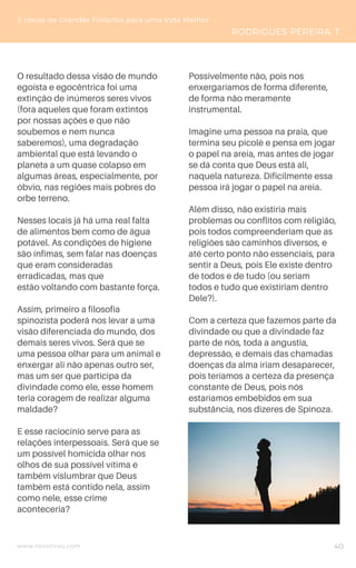 www.novoliceu.com
O resultado dessa visão de mundo
egoísta e egocêntrica foi uma
extinção de inúmeros seres vivos
(fora aqueles que foram extintos
por nossas ações e que não
soubemos e nem nunca
saberemos), uma degradação
ambiental que está levando o
planeta a um quase colapso em
algumas áreas, especialmente, por
óbvio, nas regiões mais pobres do
orbe terreno.
Nesses locais já há uma real falta
de alimentos bem como de água
potável. As condições de higiene
são ínfimas, sem falar nas doenças
que eram consideradas
erradicadas, mas que
estão voltando com bastante força.
Assim, primeiro a filosofia
spinozista poderá nos levar a uma
visão diferenciada do mundo, dos
demais seres vivos. Será que se
uma pessoa olhar para um animal e
enxergar ali não apenas outro ser,
mas um ser que participa da
divindade como ele, esse homem
teria coragem de realizar alguma
maldade?
E esse raciocínio serve para as
relações interpessoais. Será que se
um possível homicida olhar nos
olhos de sua possível vítima e
também vislumbrar que Deus
também está contido nela, assim
como nele, esse crime
aconteceria?
Possivelmente não, pois nos
enxergaríamos de forma diferente,
de forma não meramente
instrumental.
Imagine uma pessoa na praia, que
termina seu picolé e pensa em jogar
o papel na areia, mas antes de jogar
se dá conta que Deus está ali,
naquela natureza. Dificilmente essa
pessoa irá jogar o papel na areia.
Além disso, não existiria mais
problemas ou conflitos com religião,
pois todos compreenderiam que as
religiões são caminhos diversos, e
até certo ponto não essenciais, para
sentir a Deus, pois Ele existe dentro
de todos e de tudo (ou seriam
todos e tudo que existiriam dentro
Dele?).
Com a certeza que fazemos parte da
divindade ou que a divindade faz
parte de nós, toda a angustia,
depressão, e demais das chamadas
doenças da alma iriam desaparecer,
pois teríamos a certeza da presença
constante de Deus, pois nós
estaríamos embebidos em sua
substância, nos dizeres de Spinoza.
5 Ideias de Grandes Filósofos para uma Vida Melhor
RODRIGUES-PEREIRA, T.
40
 