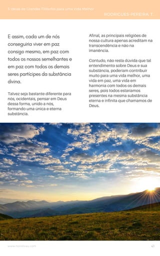 www.novoliceu.com
Talvez seja bastante diferente para
nós, ocidentais, pensar em Deus
dessa forma, unido a nós,
formando uma única e eterna
substância.
5 Ideias de Grandes Filósofos para uma Vida Melhor
RODRIGUES-PEREIRA, T.
41
E assim, cada um de nós
conseguiria viver em paz
consigo mesmo, em paz com
todos os nossos semelhantes e
em paz com todos os demais
seres partícipes da substância
divina.
Afinal, as principais religiões de
nossa cultura apenas acreditam na
transcendência e não na
imanência.
Contudo, não resta dúvida que tal
entendimento sobre Deus e sua
substância, poderiam contribuir
muito para uma vida melhor, uma
vida em paz, uma vida em
harmonia com todos os demais
seres, pois todos estaríamos
presentes na mesma substância
eterna e infinita que chamamos de
Deus.
 