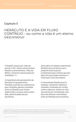 Capítulo 5
A filosofia nasceu por volta do
século VI AC, tendo como primeiro
filósofo, provavelmente, Tales de
Mileto, conforme mencionado por
Aristóteles (1) .
A importância do pensamento de
Sócrates é inquestionável.
Percebe-se tal fato ao verificarmos
que a filosofia clássica é dividida
entre os filósofos que vieram
depois dele e os que vieram antes
dele, denominados de pré-
socráticos.
HERÁCLITO E A VIDA EM FLUXO
CONTÍNUO – ou como a vida é um eterno
(re)construir
5 Ideias de Grandes Filósofos para uma Vida Melhor
RODRIGUES-PEREIRA, T
Será sobre um desses importantes
filósofos pré-socráticos que o
presente texto buscará
fundamento para mostrar que ele,
além de atual, pode contribuir e
muito para uma vida melhor.
O nome desse filósofo que irá
embasar a presente reflexão é
Heráclito, chamado por muitos
como o obscuro, tendo em vista
sua escrita ser considerada uma
das mais difíceis e herméticas
entre os filósofos pré-socráticos.
43www.novoliceu.com
(1) Aristóteles irá falar no capítulo I de sua Metafísica sobre Tales de Mileto ter sido o primeiro filósofo afirmando que “Entre os que primeiro
filosofaram, a maior parte julgou que eram princípios de todas as coisas apenas os princípios em forma de matéria. De fato, o item primeiro de que
tudo se constitui, do qual tudo vem a ser e no qual, por último, tudo se corrompe, eis o que afirmam ser elemento e princípio dos entes”.
 