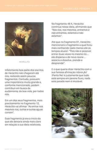 www.novoliceu.com
Infelizmente boa parte dos escritos
de Heráclito não chegaram até
nós, restando assim poucos
fragmentos. Contudo, possuem
uma importância muito grande e,
conforme mencionado, podem
contribuir em busca da
eudaimonia, da boa vida, por todos
nós.
Em um dos seus fragmentos, mais
precisamente no fragmento 12,
Heráclito vai afirmar “Ao entrar nos
mesmos rios, outras e outras águas
correm”.
Esse fragmento já era o início do
que ele deixaria ainda mais claro
em relação à sua ideia relativista.
No fragmento 49 A, Heráclito
continua nessa ideia, afirmando que
“Nos rios, nos mesmos, entramos e
não entramos, estamos e não
estamos”.
Até que no fragmento 91, Heráclito
mencionará o fragmento a qual ficou
mais conhecido (pelo menos até os
tempos atuais): “Pois não é possível
entrar duas vezes no mesmo rio ...
ele dispersa e de novo reúne ...
associa e dissolve, prende e
desprende”.
E o que queria dizer Heráclito com a
sua famosa afirmação πάντα ῥεῖ
(Panta Rei) é justamente que tudo
está sempre em perene fluxo, nada
está parado nem é imutável.
5 Ideias de Grandes Filósofos para uma Vida Melhor
RODRIGUES-PEREIRA, T.
44
HERÁCLITO
 