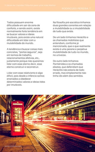 Todos possuem enorme
dificuldade em sair da zona de
conforto, e sendo assim, existe
normalmente forte tendência em
se buscar valores e ideias
imutáveis, pois existe uma natural
dificuldade em lidar com a
mutabilidade do mundo.
A tendência é buscar coisas mais
concretas, “portos seguros”, seja
em termos de trabalho,
relacionamentos afetivos, etc.,
justamente porque não queremos
lidar com esse eterno devir, esse
eterno construir e reconstruir.
Lidar com esse relativismo é algo
difícil, pois desde a infância somos
ensinados a obedecer
determinados valores e ideias tidos
por imutáveis.
5 Ideias de Grandes Filósofos para uma Vida Melhor
RODRIGUES-PEREIRA, T.
Na filosofia pré-socrática tínhamos
duas grandes correntes em relação
a mutabilidade ou a imutabilidade
de tudo que existe.
De um lado tínhamos Heráclito e
os chamados mobilistas que
entendiam, conforme já
mencionado, que o que realmente
existe é uma perene e perpétua
mutabilidade de tudo no mundo,
no universo.
Do outro lado tínhamos
Parmênides e os chamados
eleatas, que defendiam que
Heráclito não estaria de todo
errado, mas simplesmente não
tinha ido além dos sentidos.
www.novoliceu.com 45
 