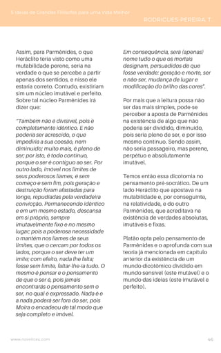 Assim, para Parmênides, o que
Heráclito teria visto como uma
mutabilidade perene, seria na
verdade o que se percebe a partir
apenas dos sentidos, e nisso ele
estaria correto. Contudo, existiriam
sim um núcleo imutável e perfeito.
Sobre tal núcleo Parmênides irá
dizer que:
“Também não é divisível, pois é
completamente idêntico. E não
poderia ser acrescido, o que
impediria a sua coesão, nem
diminuído; muito mais, é pleno de
ser; por isto, é todo contínuo,
porque o ser é contíguo ao ser. Por
outro lado, imóvel nos limites de
seus poderosos liames, é sem
começo e sem fim, pois geração e
destruição foram afastadas para
longe, repudiadas pela verdadeira
convicção. Permanecendo idêntico
e em um mesmo estado, descansa
em si próprio, sempre
imutavelmente fixo e no mesmo
lugar; pois a poderosa necessidade
o mantém nos liames de seus
limites, que o cercam por todos os
lados, porque o ser deve ter um
imite; com efeito, nada lhe falta;
fosse sem limite, faltar-lhe-ia tudo. O
mesmo é pensar e o pensamento
de que o ser é, pois jamais
encontrarás o pensamento sem o
ser, no qual é expressado. Nada é e
a nada poderá ser fora do ser, pois
Moira o encadeou de tal modo que
seja completo e imóvel.
5 Ideias de Grandes Filósofos para uma Vida Melhor
RODRIGUES-PEREIRA, T.
Em consequência, será (apenas)
nome tudo o que os mortais
designam, persuadidos de que
fosse verdade: geração e morte, ser
e não-ser, mudança de lugar e
modificação do brilho das cores".
Por mais que a leitura possa não
ser das mais simples, pode-se
perceber a aposta de Parmênides
na existência de algo que não
poderia ser dividido, diminuído,
pois seria pleno de ser, e por isso
mesmo contínuo. Sendo assim,
não seria passageiro, mas perene,
perpétuo e absolutamente
imutável.
Temos então essa dicotomia no
pensamento pré-socrático. De um
lado Heráclito que apostava na
mutabilidade e, por conseguinte,
na relatividade, e do outro
Parmênides, que acreditava na
existência de verdades absolutas,
imutáveis e fixas.
Platão opta pelo pensamento de
Parmênides e o aprofunda com sua
teoria já mencionada em capítulo
anterior da existência de um
mundo dicotômico dividido em
mundo sensível (este mutável) e o
mundo das ideias (este imutável e
perfeito).
www.novoliceu.com 46
 