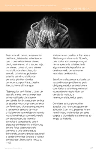 Discordando desse pensamento
de Platão, Nietzsche vai entender
que o que existe é esse eterno
devir, esse eterno vir a ser, ou seja,
um eterno construir, uma eterna
mutabilidade das coisas, do
sentido das coisas, pois não
existiria essa imutabilidade
pensada por Parmênides
corroborada por Platão. Assim,
Nietzsche vai afirmar que:
"Esse aspirar ao infinito, o bater de
asas do anelo, no máximo prazer
ante a realidade claramente
percebida, lembram que em ambos
os estados nos cumpre reconhecer
um fenômeno dionisíaco que torna
a nos revelar sempre de novo
o lúdico construir e desconstruir do
mundo individual como eflúvio de
um arquiprazer, de maneira
parecida à comparação que é
efetuada por Heráclito, o Obscuro,
entre a força plasmadora do
universo e uma criança que,
brincando, assenta pedras aqui e ali
e constrói montes de areia e volta a
derrubá-los". (Nietzsche, 1992, p.
142)
5 Ideias de Grandes Filósofos para uma Vida Melhor
RODRIGUES-PEREIRA, T.
Nietzsche vai creditar à Sócrates e
Platão o grande erro da filosofia,
pois todos acabaram por seguir
nessa aposta da existência de
alguma realidade perfeita, em
detrimento do pensamento
relativista de Heráclito.
Essa forma de pensar acabaria por
trazer diversos problemas, pois
obriga que todos se coadunem
com ideias e valores que muitas
vezes não correspondem ao
desejo de muitos, à
heterogeneidade dos seres.
Com isso, acaba por oprimir
aqueles que não conseguem se
adequar. Com isso, pessoas foram
humilhadas, violentadas em seus
corpos e dignidade e até mortos ao
longo da história.
www.novoliceu.com 47
 